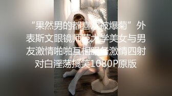 “果然男的都喜欢被爆菊”外表斯文眼镜师范大学美女与男友激情啪啪互相服务激情四射对白淫荡搞笑1080P原版