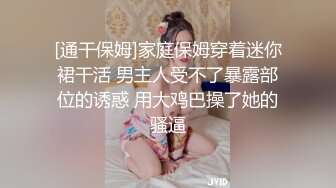 [通干保姆]家庭保姆穿着迷你裙干活 男主人受不了暴露部位的诱惑 用大鸡巴操了她的骚逼