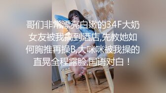 哥们非常漂亮白嫩的34F大奶女友被我搞到酒店,先教她如何胸推再操B,大咪咪被我操的直晃全程露脸,国语对白！