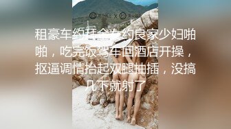 租豪车约拜金女约良家少妇啪啪，吃完饭驾车回酒店开操，抠逼调情抬起双腿抽插，没搞几下就射了