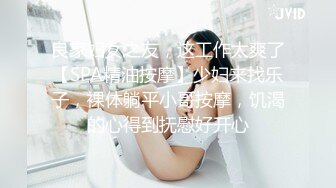 良家妇女之友，这工作太爽了【SPA精油按摩】少妇来找乐子，裸体躺平小哥按摩，饥渴的心得到抚慰好开心