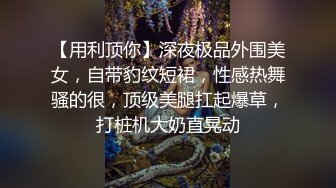 【用利顶你】深夜极品外围美女，自带豹纹短裙，性感热舞骚的很，顶级美腿扛起爆草，打桩机大奶直晃动