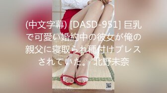 (中文字幕) [DASD-951] 巨乳で可愛い婚約中の彼女が俺の親父に寝取られ種付けプレスされていた。 北野未奈