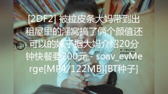 [2DF2] 被拉皮条大妈带到出租屋里的淫窝搞了俩个颜值还可以的妹子据大妈介绍20分钟快餐要200元 - soav_evMerge[MP4/122MB][BT种子]