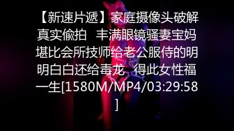 【新速片遞】家庭摄像头破解真实偸拍✅丰满眼镜骚妻宝妈堪比会所技师给老公服侍的明明白白还给毒龙✅得此女性福一生[1580M/MP4/03:29:58]