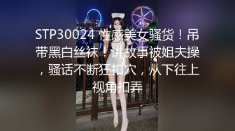 STP30024 性感美女骚货！吊带黑白丝袜！讲故事被姐夫操，骚话不断狂扣穴，从下往上视角扣弄