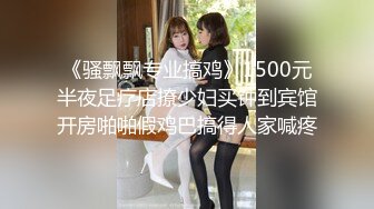 《骚飘飘专业搞鸡》1500元半夜足疗店撩少妇买钟到宾馆开房啪啪假鸡巴搞得人家喊疼