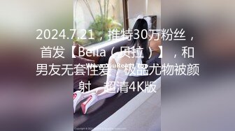 2024.7.21，推特30万粉丝，首发【Bella（贝拉）】，和男友无套性爱，极品尤物被颜射，超清4K版