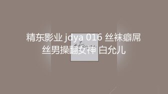 精东影业 jdya 016 丝袜癖屌丝男操翻女神 白允儿