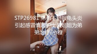 STP26981 弟弟不舒服龟头炎引起感冒情趣护士装姐姐为弟弟治疗-小雅