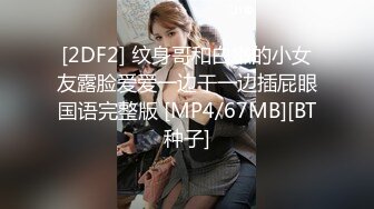 [2DF2] 纹身哥和白嫩的小女友露脸爱爱一边干一边插屁眼国语完整版 [MP4/67MB][BT种子]