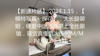 【新速片遞】 2024.1.15，【模特写真丶探花】，大长腿御姐，做爱中途还要带上金丝眼镜，骚货真懂男人[540M/MP4/01:08:31]