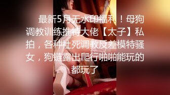 ❤️最新5月无水印福利！母狗调教训练推特大佬【太子】私拍，各种社死调教反差模特骚女，狗链露出爬行啪啪能玩的都玩了