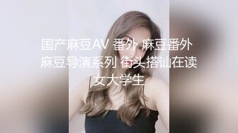 国产麻豆AV 番外 麻豆番外 麻豆导演系列 街头搭讪在读女大学生