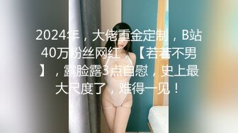 2024年，大佬重金定制，B站40万粉丝网红，【若若不男】，露脸露3点自慰，史上最大尺度了，难得一见！