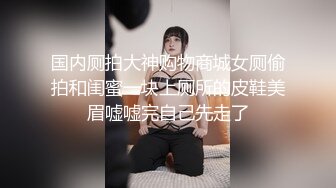 国内厕拍大神购物商城女厕偷拍和闺蜜一块上厕所的皮鞋美眉嘘嘘完自己先走了