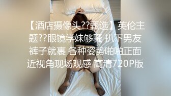 【酒店摄像头??甄选】英伦主题??眼镜学妹够骚 扒下男友裤子就裹 各种姿势啪啪正面近视角现场观感 高清720P版