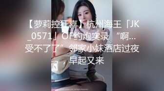 【萝莉控狂喜】杭州海王「JK_0571」OF约炮实录 “啊…受不了了”邻家小妹酒店过夜，早起又来