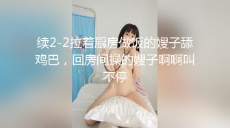 续2-2拉着厨房做饭的嫂子舔鸡巴，回房间操的嫂子啊啊叫不停