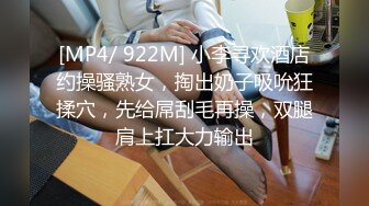 [MP4/ 922M] 小李寻欢酒店约操骚熟女，掏出奶子吸吮狂揉穴，先给屌刮毛再操，双腿肩上扛大力输出