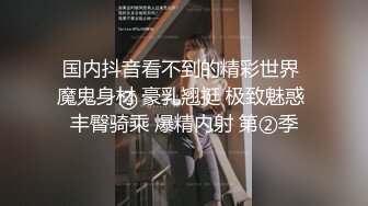 国内抖音看不到的精彩世界 魔鬼身材 豪乳翘挺 极致魅惑 丰臀骑乘 爆精内射 第②季