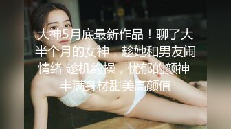 大神5月底最新作品！聊了大半个月的女神，趁她和男友闹情绪 趁机约操，忧郁的颜神 丰满身材甜美高颜值