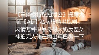 《重磅模特私拍泄密》摄影大师【ALi】私房模特潜规则，风情万种极品身材大奶反差女神拍完人体在掏出鸡巴爽一下