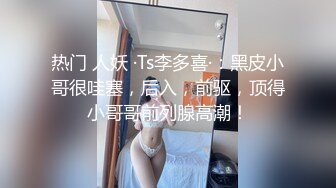 热门 人妖 ·Ts李多喜·：黑皮小哥很哇塞，后入，前驱，顶得小哥哥前列腺高潮！