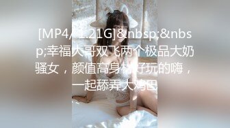 [MP4/ 1.21G]&nbsp;&nbsp;幸福大哥双飞两个极品大奶骚女，颜值高身材好玩的嗨，一起舔弄大鸡巴