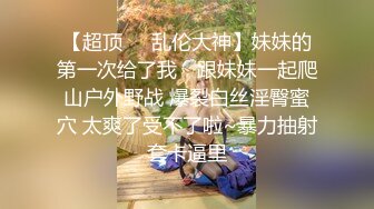 【超顶❤️乱伦大神】妹妹的第一次给了我✨ 跟妹妹一起爬山户外野战 爆裂白丝淫臀蜜穴 太爽了受不了啦~暴力抽射套卡逼里