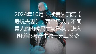 2024年10月， 换妻界顶流【爱玩夫妻】，两个男人，不同男人的肉棒尺寸与形状，进入阴道都会产生独一无二感受