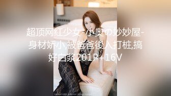 超顶网红少女-小奥の妙妙屋-身材娇小,被爸爸後入打桩,搞好白浆201P+16V