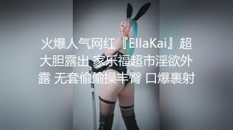 火爆人气网红『EllaKai』超大胆露出 家乐福超市淫欲外露 无套偷偷操丰臀 口爆裹射