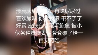 漂亮大奶轻熟女 有味尿尿过 喜欢尿味 你给我滾 干不了了好累 皮肤白皙稀毛鲍鱼 被小伙各种爆操太猛套套破了给一百买药吃