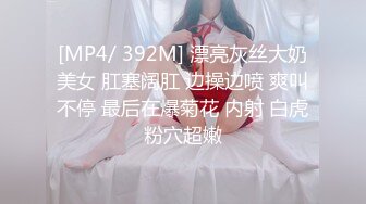 [MP4/ 392M] 漂亮灰丝大奶美女 肛塞阔肛 边操边喷 爽叫不停 最后在爆菊花 内射 白虎粉穴超嫩