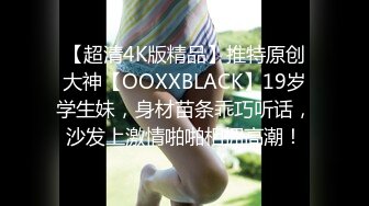 【超清4K版精品】推特原创大神【OOXXBLACK】19岁学生妹，身材苗条乖巧听话，沙发上激情啪啪相拥高潮！