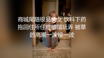 商城尾随极品美女 饮料下药拖回住所任意糟蹋玩弄 被草的高潮一波接一波