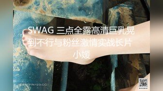 SWAG 三点全露高清巨乳晃到不行与粉丝激情实战长片 小媛