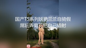 国产TS系列妖艳兰兰自骑假屌玩弄菊花把自己插射