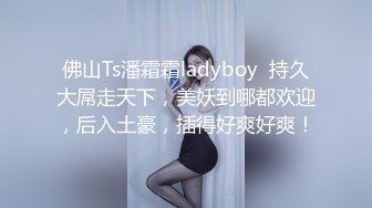 佛山Ts潘霜霜ladyboy  持久大屌走天下，美妖到哪都欢迎，后入土豪，插得好爽好爽！