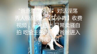 “爸爸插的好深”对话淫荡✿秀人极品女神【艾小青】收费视频，户外露出 日常卖骚自拍 吃金主的肉棒被爸爸进入销魂淫叫