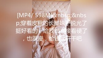 [MP4/ 598M]&nbsp;&nbsp;穿着皮靴的长腿妹子脱光了挺好看的，给我都直接看硬了，也很廋，给钱就开干吧