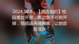 2024.10.8，【酒店偷拍】校园美女开房，床边急不可耐开操，插插逼再捅捅嘴，让她尝尝淫液