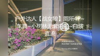 户外达人【战女狼】厕所4P~车震~小树林无套内射~白浆直流