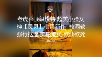 老虎菜顶级模特 超美小脸女神【灵灵】七月新作  被调教强行抠逼 美轮美奂 欲仙欲死