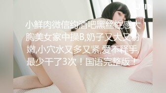 小鲜肉微信约酒吧黑丝性感大胸美女家中操B,奶子又大又粉嫩,小穴水又多又紧,爱不释手,最少干了3次！国语完整版！