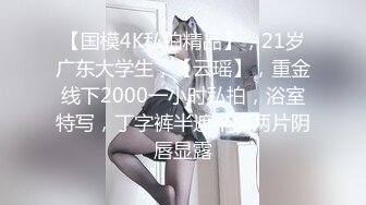 【国模4K私拍精品】，21岁广东大学生，【云瑶】，重金线下2000一小时私拍，浴室特写，丁字裤半遮半掩两片阴唇显露