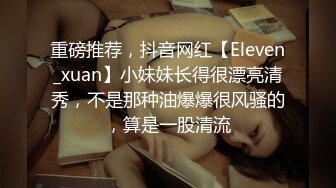 重磅推荐，抖音网红【Eleven_xuan】小妹妹长得很漂亮清秀，不是那种油爆爆很风骚的，算是一股清流