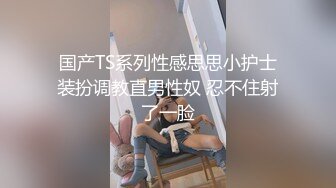 国产TS系列性感思思小护士装扮调教直男性奴 忍不住射了一脸