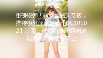 重磅核弹！骚女里的天花板，推特极其淫荡骚妻【DC10102】订阅，蜜穴粉嫩3P露出道具紫薇高潮喷水不止